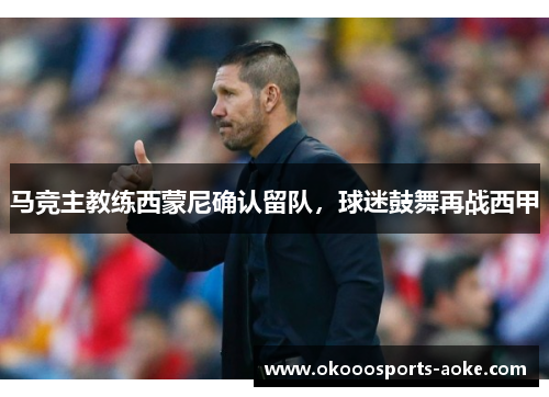 马竞主教练西蒙尼确认留队，球迷鼓舞再战西甲